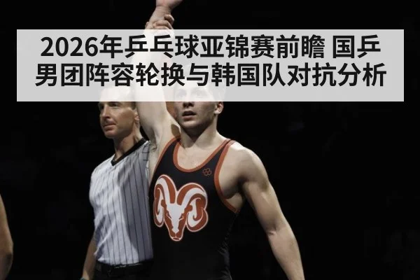 2026年乒乓球亚锦赛前瞻 国乒男团阵容轮换与韩国队对抗分析