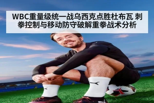 WBC重量级统一战乌西克点胜杜布瓦 刺拳控制与移动防守破解重拳战术分析