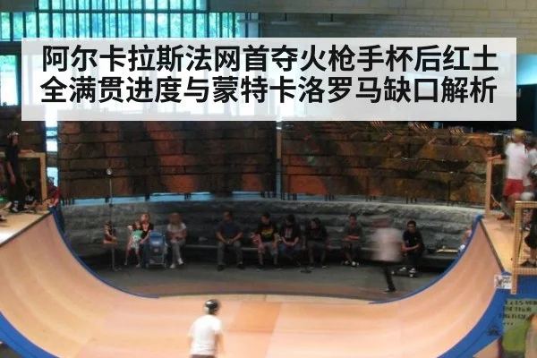 阿尔卡拉斯法网首夺火枪手杯后红土全满贯进度与蒙特卡洛罗马缺口解析